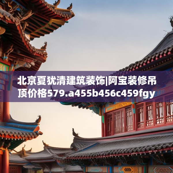 北京夏犹清建筑装饰|阿宝装修吊顶价格579.a455b456c459fgy.466uyk