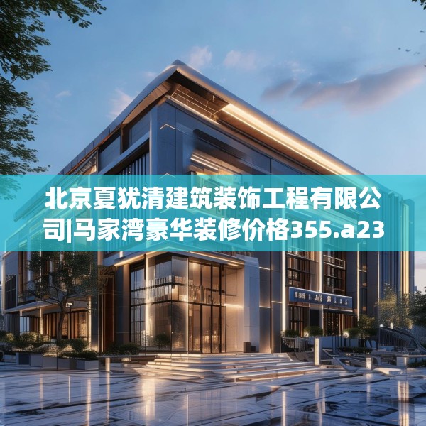北京夏犹清建筑装饰工程有限公司|马家湾豪华装修价格355.a231b232c235fgy.242poiy