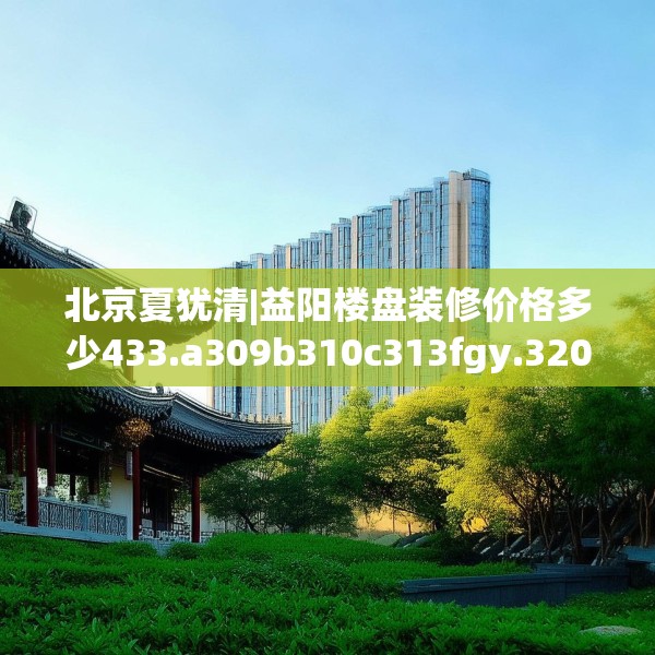 北京夏犹清|益阳楼盘装修价格多少433.a309b310c313fgy.320jhhj
