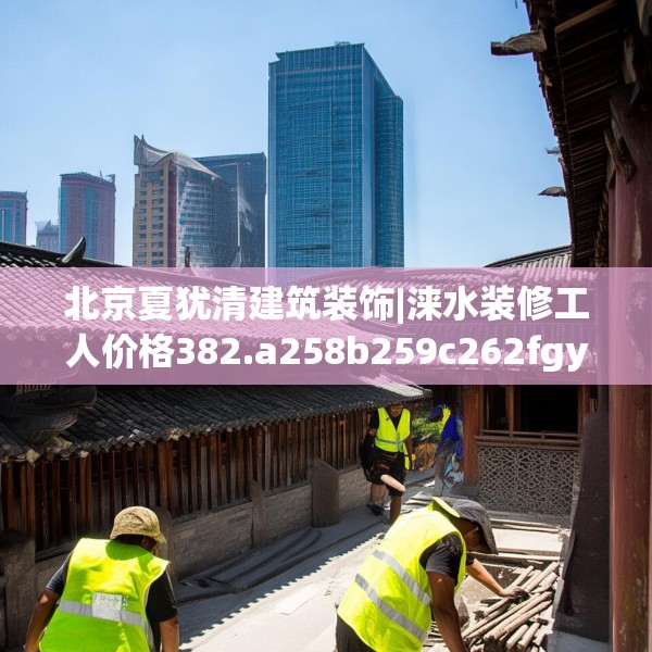 北京夏犹清建筑装饰|涞水装修工人价格382.a258b259c262fgy.269htyj