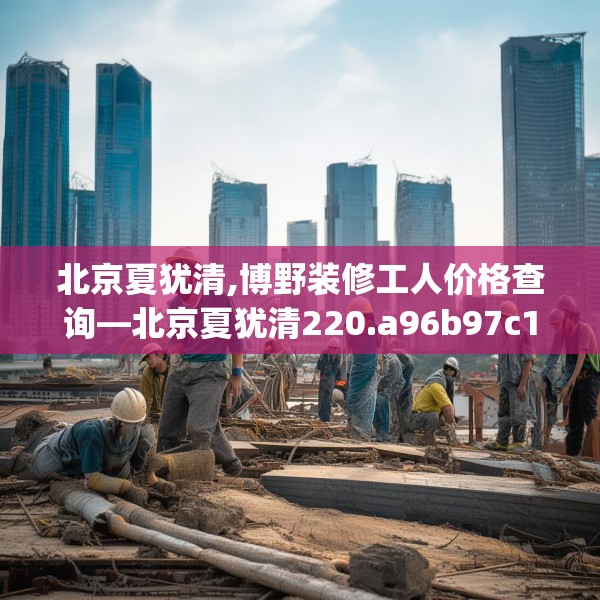 北京夏犹清,博野装修工人价格查询—北京夏犹清220.a96b97c100fgy.107htyj