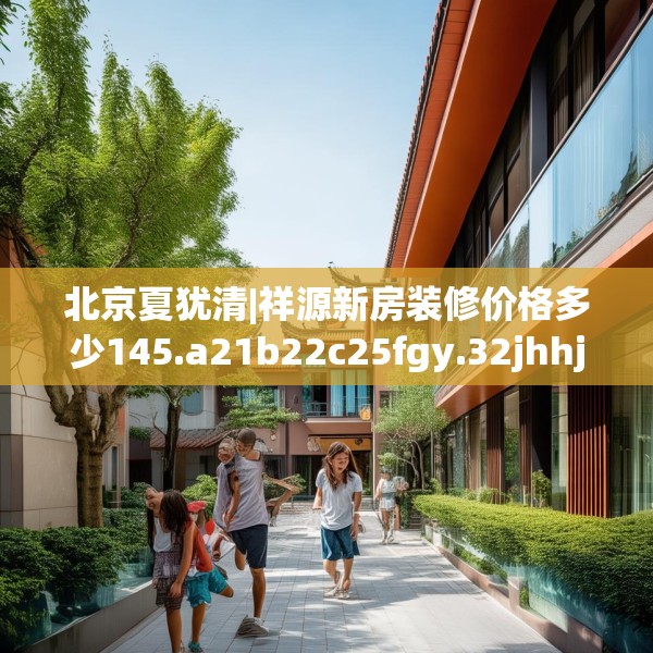 北京夏犹清|祥源新房装修价格多少145.a21b22c25fgy.32jhhj