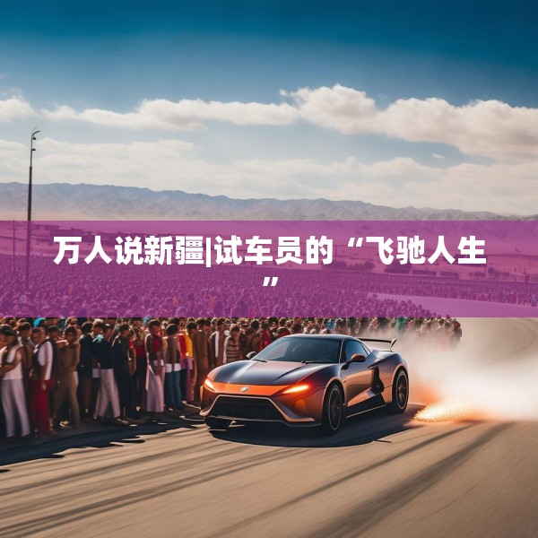 万人说新疆|试车员的“飞驰人生”