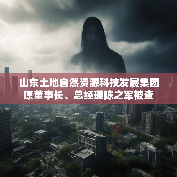 山东土地自然资源科技发展集团原董事长、总经理陈之军被查