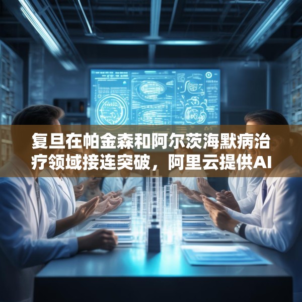 复旦在帕金森和阿尔茨海默病治疗领域接连突破，阿里云提供AI算力支持