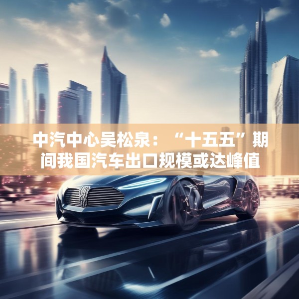 中汽中心吴松泉：“十五五”期间我国汽车出口规模或达峰值